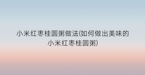 小米红枣桂圆粥做法(如何做出美味的小米红枣桂圆粥)