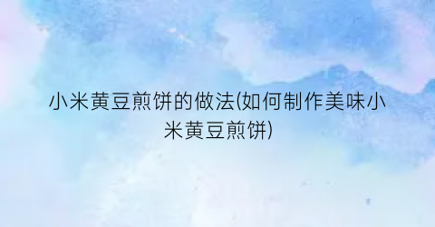 小米黄豆煎饼的做法(如何制作美味小米黄豆煎饼)