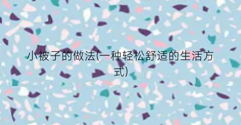 小被子的做法(一种轻松舒适的生活方式)