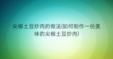 尖椒土豆炒肉的做法(如何制作一份美味的尖椒土豆炒肉)