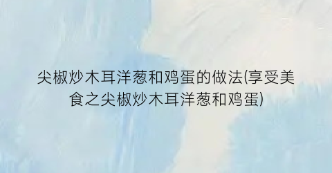 “尖椒炒木耳洋葱和鸡蛋的做法(享受美食之尖椒炒木耳洋葱和鸡蛋)