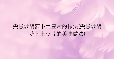 尖椒炒胡萝卜土豆片的做法(尖椒炒胡萝卜土豆片的美味做法)