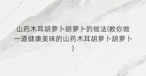 山药木耳胡萝卜胡萝卜的做法(教你做一道健康美味的山药木耳胡萝卜胡萝卜)