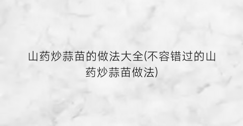 山药炒蒜苗的做法大全(不容错过的山药炒蒜苗做法)