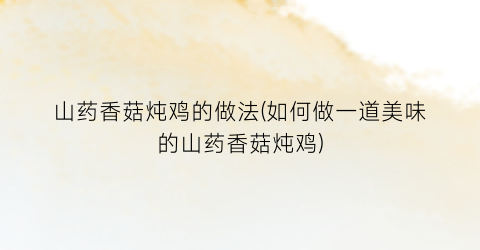 山药香菇炖鸡的做法(如何做一道美味的山药香菇炖鸡)