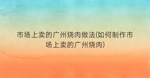 “市场上卖的广州烧肉做法(如何制作市场上卖的广州烧肉)