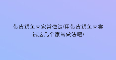 “带皮鳄鱼肉家常做法(用带皮鳄鱼肉尝试这几个家常做法吧)