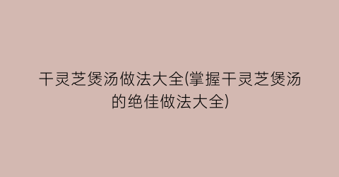 干灵芝煲汤做法大全(掌握干灵芝煲汤的绝佳做法大全)