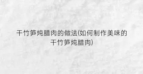 干竹笋炖腊肉的做法(如何制作美味的干竹笋炖腊肉)