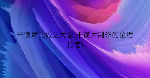 “干馍片的做法大全(干馍片制作的全程指南)