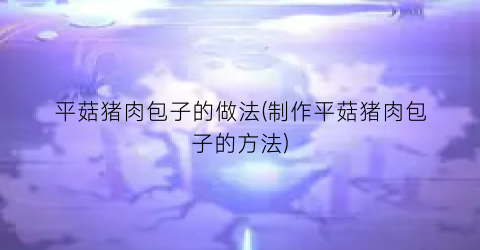 平菇猪肉包子的做法(制作平菇猪肉包子的方法)
