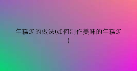年糕汤的做法(如何制作美味的年糕汤)