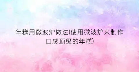 “年糕用微波炉做法(使用微波炉来制作口感顶级的年糕)