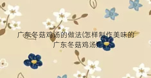 广东冬菇鸡汤的做法(怎样制作美味的广东冬菇鸡汤)