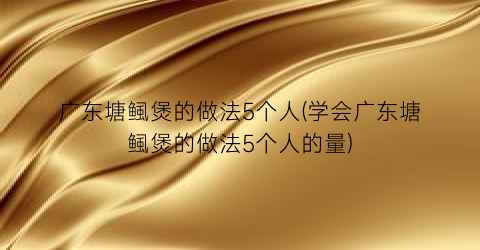广东塘鲺煲的做法5个人(学会广东塘鲺煲的做法5个人的量)