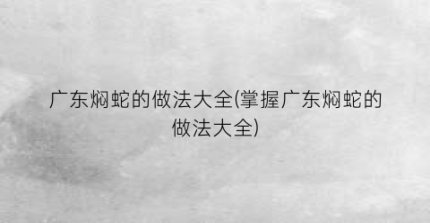 广东焖蛇的做法大全(掌握广东焖蛇的做法大全)