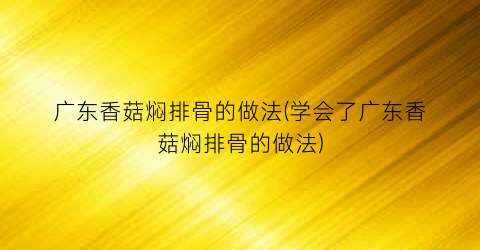 广东香菇焖排骨的做法(学会了广东香菇焖排骨的做法)