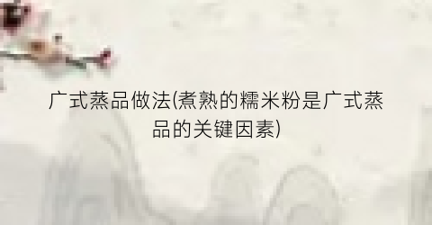广式蒸品做法(煮熟的糯米粉是广式蒸品的关键因素)