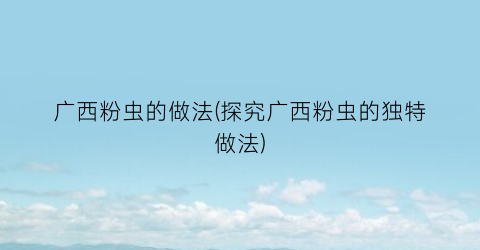 广西粉虫的做法(探究广西粉虫的独特做法)