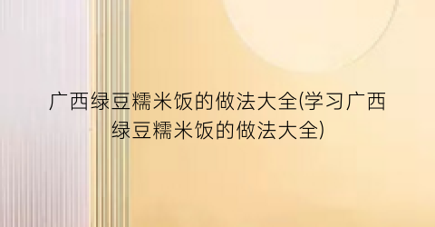 “广西绿豆糯米饭的做法大全(学习广西绿豆糯米饭的做法大全)