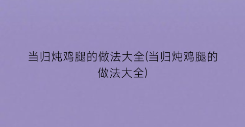 当归炖鸡腿的做法大全(当归炖鸡腿的做法大全)