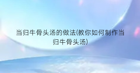当归牛骨头汤的做法(教你如何制作当归牛骨头汤)