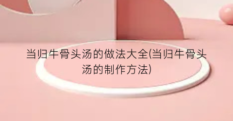 当归牛骨头汤的做法大全(当归牛骨头汤的制作方法)