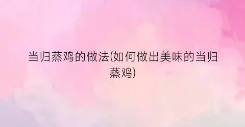 当归蒸鸡的做法(如何做出美味的当归蒸鸡)