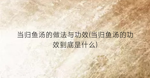 当归鱼汤的做法与功效(当归鱼汤的功效到底是什么)