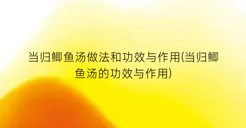 “当归鲫鱼汤做法和功效与作用(当归鲫鱼汤的功效与作用)