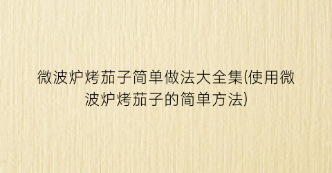 “微波炉烤茄子简单做法大全集(使用微波炉烤茄子的简单方法)