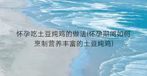 怀孕吃土豆炖鸡的做法(怀孕期间如何烹制营养丰富的土豆炖鸡)