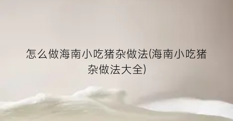 “怎么做海南小吃猪杂做法(海南小吃猪杂做法大全)