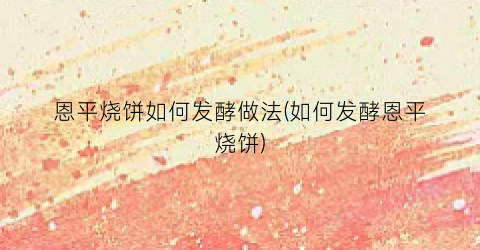 恩平烧饼如何发酵做法(如何发酵恩平烧饼)