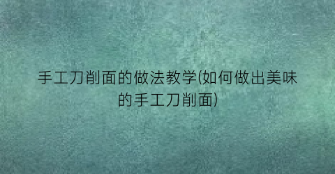 手工刀削面的做法教学(如何做出美味的手工刀削面)
