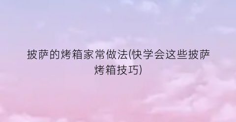 披萨的烤箱家常做法(快学会这些披萨烤箱技巧)