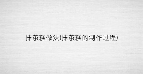 抹茶糕做法(抹茶糕的制作过程)