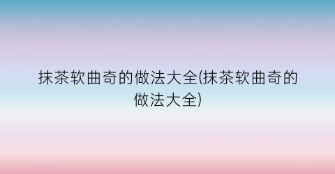 抹茶软曲奇的做法大全(抹茶软曲奇的做法大全)