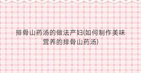 排骨山药汤的做法产妇(如何制作美味营养的排骨山药汤)