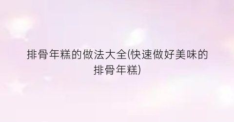 “排骨年糕的做法大全(快速做好美味的排骨年糕)