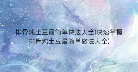 “排骨炖土豆最简单做法大全(快速掌握排骨炖土豆最简单做法大全)