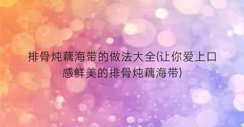 排骨炖藕海带的做法大全(让你爱上口感鲜美的排骨炖藕海带)