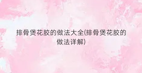 排骨煲花胶的做法大全(排骨煲花胶的做法详解)
