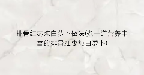 排骨红枣炖白萝卜做法(煮一道营养丰富的排骨红枣炖白萝卜)