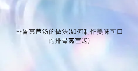 排骨莴苣汤的做法(如何制作美味可口的排骨莴苣汤)
