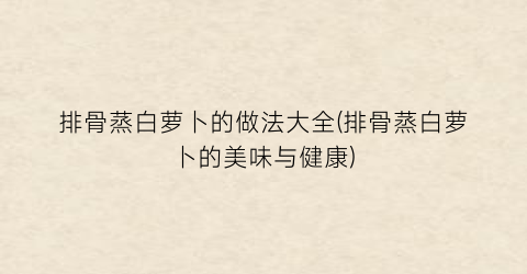 “排骨蒸白萝卜的做法大全(排骨蒸白萝卜的美味与健康)