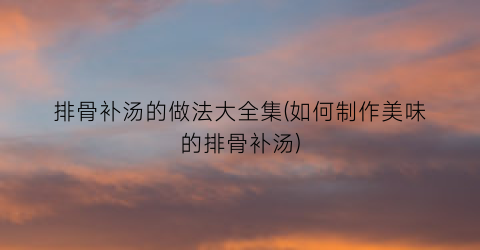 排骨补汤的做法大全集(如何制作美味的排骨补汤)