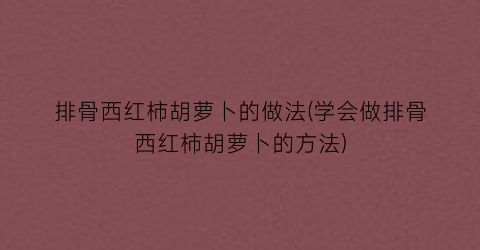 “排骨西红柿胡萝卜的做法(学会做排骨西红柿胡萝卜的方法)