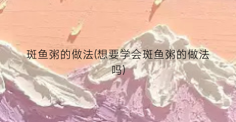 “斑鱼粥的做法(想要学会斑鱼粥的做法吗)