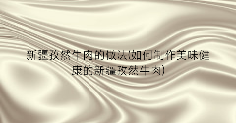 新疆孜然牛肉的做法(如何制作美味健康的新疆孜然牛肉)